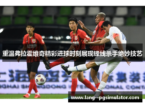 重温弗拉霍维奇精彩进球时刻展现锋线杀手绝妙技艺 重温弗拉霍维奇精彩进球时刻展现锋线杀手绝妙技艺