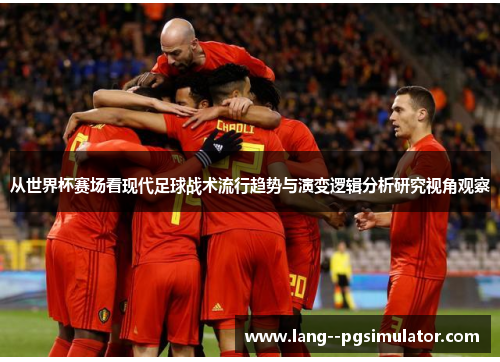 从世界杯赛场看现代足球战术流行趋势与演变逻辑分析研究视角观察 从世界杯赛场看现代足球战术流行趋势与演变逻辑分析研究视角观察