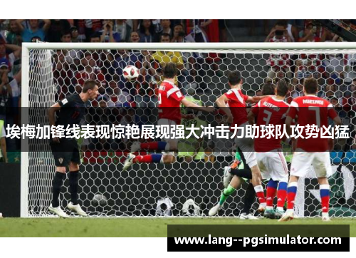埃梅加锋线表现惊艳展现强大冲击力助球队攻势凶猛 埃梅加锋线表现惊艳展现强大冲击力助球队攻势凶猛